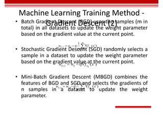 Machine Learning Training Method -
Gradient Descent (2)
• Batch Gradient Descent (BGD) uses the samples (m in
total) in all datasets to update the weight parameter
based on the gradient value at the current point.
• Stochastic Gradient Descent (SGD) randomly selects a
sample in a dataset to update the weight parameter
based on the gradient value at the current point.
• Mini-Batch Gradient Descent (MBGD) combines the
features of BGD and SGD and selects the gradients of
n samples in a dataset to update the weight
parameter.
1
1
1
( )



  
 k
m
i
k k w
i
w w f x
m
1 ( )
k
i
k k w
w w f x

   
1
1
t
1
( )
k
t n
i
k k w
i
w w f x
n

 


  

 