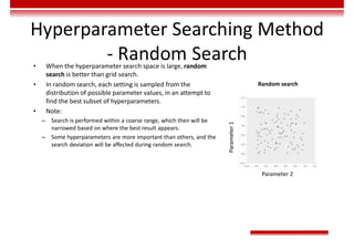 Hyperparameter Searching Method
- Random Search
• When the hyperparameter search space is large, random
search is better than grid search.
• In random search, each setting is sampled from the
distribution of possible parameter values, in an attempt to
find the best subset of hyperparameters.
• Note:
– Search is performed within a coarse range, which then will be
narrowed based on where the best result appears.
– Some hyperparameters are more important than others, and the
search deviation will be affected during random search.
Random search
Parameter
1
Parameter 2
 