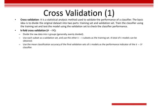Cross Validation (1)
• Cross validation: It is a statistical analysis method used to validate the performance of a classifier. The basic
idea is to divide the original dataset into two parts: training set and validation set. Train the classifier using
the training set and test the model using the validation set to check the classifier performance.
• k-fold cross validation (𝑲 − 𝑪𝑽):
– Divide the raw data into 𝑘 groups (generally, evenly divided).
– Use each subset as a validation set, and use the other 𝑘 − 1 subsets as the training set. A total of 𝑘 models can be
obtained.
– Use the mean classification accuracy of the final validation sets of 𝑘 models as the performance indicator of the 𝐾 − 𝐶𝑉
classifier.
 