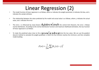 Linear Regression (2)
• The model function of linear regression is as follows, where 𝑤 indicates the weight parameter, 𝑏 indicates the bias, and 𝑥
indicates the sample attribute.
• The relationship between the value predicted by the model and actual value is as follows, where 𝑦 indicates the actual
value, and 𝜀 indicates the error.
• The error 𝜀 is influenced by many factors independently. According to the central limit theorem, the error 𝜀 follows
normal distribution. According to the normal distribution function and maximum likelihood estimation, the loss function
of linear regression is as follows:
• To make the predicted value close to the actual value, we need to minimize the loss value. We can use the gradient
descent method to calculate the weight parameter 𝑤 when the loss function reaches the minimum, and then complete
model building.
( ) T
w
h x w x b
 

  
T
y w x b
 
2
1
( ) ( )
2
w
J w h x y
m
 

 