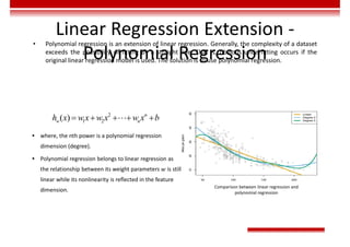Linear Regression Extension -
Polynomial Regression
• Polynomial regression is an extension of linear regression. Generally, the complexity of a dataset
exceeds the possibility of fitting by a straight line. That is, obvious underfitting occurs if the
original linear regression model is used. The solution is to use polynomial regression.
Comparison between linear regression and
polynomial regression
2
1 2
( ) n
w n
h x w x w x w x b
    

 where, the nth power is a polynomial regression
dimension (degree).
 Polynomial regression belongs to linear regression as
the relationship between its weight parameters 𝑤 is still
linear while its nonlinearity is reflected in the feature
dimension.
 