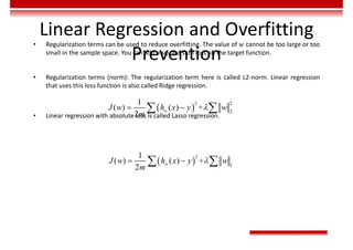 Linear Regression and Overfitting
Prevention
• Regularization terms can be used to reduce overfitting. The value of 𝑤 cannot be too large or too
small in the sample space. You can add a square sum loss on the target function.
• Regularization terms (norm): The regularization term here is called L2-norm. Linear regression
that uses this loss function is also called Ridge regression.
• Linear regression with absolute loss is called Lasso regression.
 
2
2
2
1
( ) ( ) +
2

 
 
w
J w h x y w
m
 
2
1
1
( ) ( ) +
2

 
 
w
J w h x y w
m
 