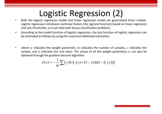 Logistic Regression (2)
• Both the logistic regression model and linear regression model are generalized linear models.
Logistic regression introduces nonlinear factors (the sigmoid function) based on linear regression
and sets thresholds, so it can deal with binary classification problems.
• According to the model function of logistic regression, the loss function of logistic regression can
be estimated as follows by using the maximum likelihood estimation:
• where 𝑤 indicates the weight parameter, 𝑚 indicates the number of samples, 𝑥 indicates the
sample, and 𝑦 indicates the real value. The values of all the weight parameters 𝑤 can also be
obtained through the gradient descent algorithm.
 
1
( ) ln ( ) (1 )ln(1 ( ))
    
 w w
J w y h x y h x
m
 