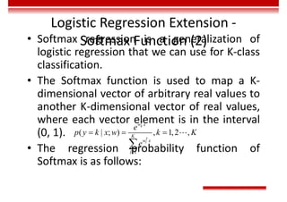 Logistic Regression Extension -
Softmax Function (2)
• Softmax regression is a generalization of
logistic regression that we can use for K-class
classification.
• The Softmax function is used to map a K-
dimensional vector of arbitrary real values to
another K-dimensional vector of real values,
where each vector element is in the interval
(0, 1).
• The regression probability function of
Softmax is as follows:
1
( | ; ) , 1,2 ,
T
k
T
l
l
w
w
x
K
x
e
p y k x w k K
e

  


 