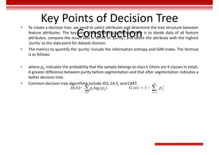 Key Points of Decision Tree
Construction
• To create a decision tree, we need to select attributes and determine the tree structure between
feature attributes. The key step of constructing a decision tree is to divide data of all feature
attributes, compare the result sets in terms of 'purity', and select the attribute with the highest
'purity' as the data point for dataset division.
• The metrics to quantify the 'purity' include the information entropy and GINI Index. The formula
is as follows:
• where 𝑝 indicates the probability that the sample belongs to class k (there are K classes in total).
A greater difference between purity before segmentation and that after segmentation indicates a
better decision tree.
• Common decision tree algorithms include ID3, C4.5, and CART.
2
1
( )= - log ( )
K
k k
k
H X p p

 2
1
1
K
k
k
G ini p

  
 