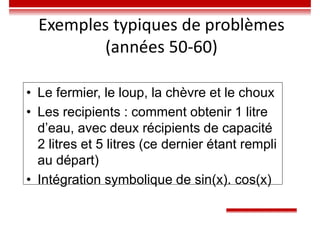 Exemples typiques de problèmes
(années 50-60)
• Le fermier, le loup, la chèvre et le choux
• Les recipients : comment obtenir 1 litre
d’eau, avec deux récipients de capacité
2 litres et 5 litres (ce dernier étant rempli
au départ)
• Intégration symbolique de sin(x). cos(x)
 