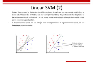 Linear SVM (2)
• Straight lines are used to divide data into different classes. Actually, we can use multiple straight lines to
divide data. The core idea of the SVM is to find a straight line and keep the point close to the straight line as
far as possible from the straight line. This can enable strong generalization capability of the model. These
points are called support vectors.
• In two-dimensional space, we use straight lines for segmentation. In high-dimensional space, we use
hyperplanes for segmentation.
Distance between
support vectors
is as far as possible
 
