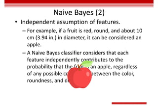 Naive Bayes (2)
• Independent assumption of features.
– For example, if a fruit is red, round, and about 10
cm (3.94 in.) in diameter, it can be considered an
apple.
– A Naive Bayes classifier considers that each
feature independently contributes to the
probability that the fruit is an apple, regardless
of any possible correlation between the color,
roundness, and diameter.
 