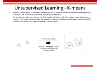 Unsupervised Learning - K-means
• K-means clustering aims to partition n observations into k clusters in which each observation belongs to the
cluster with the nearest mean, serving as a prototype of the cluster.
• For the k-means algorithm, specify the final number of clusters (k). Then, divide n data objects into k
clusters. The clusters obtained meet the following conditions: (1) Objects in the same cluster are highly
similar. (2) The similarity of objects in different clusters is small.
x2
x1
x2
x1
The data is not tagged. K-means
clustering can automatically
classify datasets.
K-means clustering
 