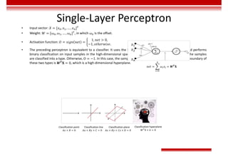 Single-Layer Perceptron
• Input vector: 𝑋 = [𝑥 , 𝑥 , … , 𝑥 ]
• Weight: 𝑊 = [𝜔 , 𝜔 , … , 𝜔 ] , in which 𝜔 is the offset.
• Activation function: 𝑂 = 𝑠𝑖𝑔𝑛 𝑛𝑒𝑡 =
1, 𝑛𝑒𝑡 > 0,
−1, 𝑜𝑡ℎ𝑒𝑟𝑤𝑖𝑠𝑒.
• The preceding perceptron is equivalent to a classifier. It uses the high-dimensional 𝑋 vector as the input and performs
binary classification on input samples in the high-dimensional space. When 𝑾𝑻𝐗 > 0, O = 1. In this case, the samples
are classified into a type. Otherwise, O = −1. In this case, the samples are classified into the other type. The boundary of
these two types is 𝑾𝑻𝐗 = 0, which is a high-dimensional hyperplane.
Classification plane
𝐴𝑥 + 𝐵𝑦 + 𝐶𝑧 + 𝐷 = 0
Classification hyperplane
𝑊 X + 𝑏 = 0
Classification line
𝐴𝑥 + 𝐵𝑦 + 𝐶 = 0
Classification point
𝐴𝑥 + 𝐵 = 0
𝑛𝑒𝑡 = 𝜔 𝑥 = 𝑾𝑻
𝐗
𝑥
𝑥
𝑥
 