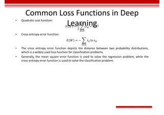 Common Loss Functions in Deep
Learning
• Quadratic cost function:
𝐸 𝑊 =
1
2
𝑡 − 𝑜
∈
• Cross entropy error function:
𝐸 𝑊 = − 𝑡 ln 𝑜
∈
• The cross entropy error function depicts the distance between two probability distributions,
which is a widely used loss function for classification problems.
• Generally, the mean square error function is used to solve the regression problem, while the
cross entropy error function is used to solve the classification problem.
 