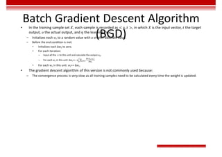 Batch Gradient Descent Algorithm
(BGD)
• In the training sample set 𝑋, each sample is recorded as < x, 𝑡 >, in which 𝑋 is the input vector, 𝑡 the target
output, 𝑜 the actual output, and 𝜂 the learning rate.
– Initializes each 𝑤 to a random value with a smaller absolute value.
– Before the end condition is met:
• Initializes each ∆𝑤 to zero.
• For each iteration:
– Input all the 𝑥 to this unit and calculate the output 𝑜 .
– For each 𝑤 in this unit: ∆𝑤 += -η ∑
( , )
∈ .
• For each 𝑤 in this unit: 𝑤 += ∆𝑤 .
• The gradient descent algorithm of this version is not commonly used because:
– The convergence process is very slow as all training samples need to be calculated every time the weight is updated.
 