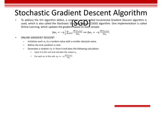 Stochastic Gradient Descent Algorithm
(SGD)
• To address the BGD algorithm defect, a common variant called Incremental Gradient Descent algorithm is
used, which is also called the Stochastic Gradient Descent (SGD) algorithm. One implementation is called
Online Learning, which updates the gradient based on each sample:
∆𝑤 = −𝜂 ∑
( , )
∈ ⟹ ∆𝑤 = −𝜂
( , )
.
• ONLINE-GRADIENT-DESCENT
– Initializes each 𝑤 to a random value with a smaller absolute value.
– Before the end condition is met:
– Generates a random <x, t> from X and does the following calculation:
• Input X to this unit and calculate the output 𝑜 .
• For each 𝑤 in this unit: 𝑤 += −𝜂
( , )
.
 
