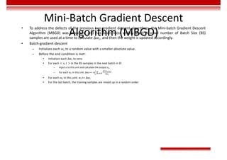 Mini-Batch Gradient Descent
Algorithm (MBGD)
• To address the defects of the previous two gradient descent algorithms, the Mini-batch Gradient Descent
Algorithm (MBGD) was proposed and has been most widely used. A small number of Batch Size (BS)
samples are used at a time to calculate ∆𝑤 , and then the weight is updated accordingly.
• Batch-gradient-descent
– Initializes each 𝑤 to a random value with a smaller absolute value.
– Before the end condition is met:
• Initializes each ∆𝑤 to zero.
• For each < x, 𝑡 > in the BS samples in the next batch in 𝐵:
– Input 𝑥 to this unit and calculate the output 𝑜 .
– For each 𝑤 in this unit: ∆𝑤 += -η ∑
( , )
∈
• For each 𝑤 in this unit: 𝑤 += ∆𝑤
• For the last batch, the training samples are mixed up in a random order.
 