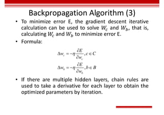 Backpropagation Algorithm (3)
• To minimize error E, the gradient descent iterative
calculation can be used to solve and , that is,
calculating and to minimize error E.
• Formula:
• If there are multiple hidden layers, chain rules are
used to take a derivative for each layer to obtain the
optimized parameters by iteration.
,
,
c
c
b
b
E
w c C
w
E
w b B
w



   


   

 