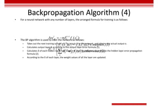 Backpropagation Algorithm (4)
• For a neural network with any number of layers, the arranged formula for training is as follows:
• The BP algorithm is used to train the network as follows:
– Takes out the next training sample <X, T>, inputs X to the network, and obtains the actual output o.
– Calculates output layer δ according to the output layer error formula (1).
– Calculates δ of each hidden layer from output to input by iteration according to the hidden layer error propagation
formula (2).
– According to the δ of each layer, the weight values of all the layer are updated.
1
'
1 '
( )
( )( ( )), ,(1)
( ), ,(2)





  
  

 



l l l
jk k j j
l l
j j j j j
l
l l l
j
k jk j j
k
w f z
f z t f z l outputs
w f z otherwise
 