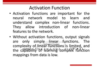 Activation Function
• Activation functions are important for the
neural network model to learn and
understand complex non-linear functions.
They allow introduction of non-linear
features to the network.
• Without activation functions, output signals
are only simple linear functions. The
complexity of linear functions is limited, and
the capability of learning complex function
mappings from data is low.
1 1 2 2 3 3
( ) ( )
t
output f w x w x w x f W X
    

Activation Function
 