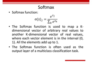 Softmax
• Softmax function:
• The Softmax function is used to map a K-
dimensional vector of arbitrary real values to
another K-dimensional vector of real values,
where each vector element is in the interval (0,
1). All the elements add up to 1.
• The Softmax function is often used as the
output layer of a multiclass classification task.
 