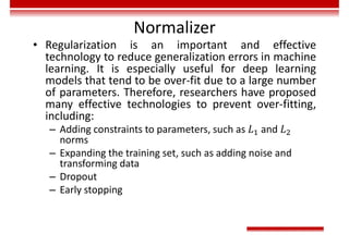 Normalizer
• Regularization is an important and effective
technology to reduce generalization errors in machine
learning. It is especially useful for deep learning
models that tend to be over-fit due to a large number
of parameters. Therefore, researchers have proposed
many effective technologies to prevent over-fitting,
including:
– Adding constraints to parameters, such as and
norms
– Expanding the training set, such as adding noise and
transforming data
– Dropout
– Early stopping
 