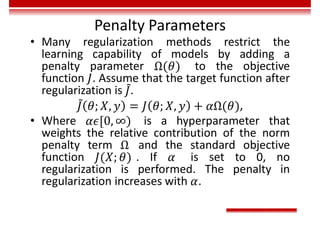 Penalty Parameters
• Many regularization methods restrict the
learning capability of models by adding a
penalty parameter to the objective
function . Assume that the target function after
regularization is .
,
• Where is a hyperparameter that
weights the relative contribution of the norm
penalty term and the standard objective
function . If is set to 0, no
regularization is performed. The penalty in
regularization increases with .
 