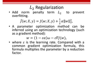 Regularization
• Add norm penalty term to prevent
overfitting.
,
• A parameter optimization method can be
inferred using an optimization technology (such
as a gradient method):
,
• where is the learning rate. Compared with a
common gradient optimization formula, this
formula multiplies the parameter by a reduction
factor.
 