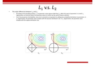 v.s.
• The major differences between 𝐿 and 𝐿 :
– According to the preceding analysis, 𝐿 can generate a more sparse model than 𝐿 . When the value of parameter 𝑤 is small, 𝐿
regularization can directly reduce the parameter value to 0, which can be used for feature selection.
– From the perspective of probability, many norm constraints are equivalent to adding prior probability distribution to parameters. In
𝐿 regularization, the parameter value complies with the Gaussian distribution rule. In 𝐿 regularization, the parameter value
complies with the Laplace distribution rule.
𝐿 𝐿
 