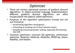 Optimizer
• There are various optimized versions of gradient descent
algorithms. In object-oriented language implementation,
different gradient descent algorithms are often
encapsulated into objects called optimizers.
• Purposes of the algorithm optimization include but are
not limited to:
– Accelerating algorithm convergence.
– Preventing or jumping out of local extreme values.
– Simplifying manual parameter setting, especially the learning
rate (LR).
• Common optimizers: common GD optimizer, momentum
optimizer, Nesterov, AdaGrad, AdaDelta, RMSProp, Adam,
AdaMax, and Nadam.
 
