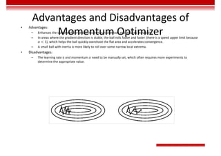 Advantages and Disadvantages of
Momentum Optimizer
• Advantages:
– Enhances the stability of the gradient correction direction and reduces mutations.
– In areas where the gradient direction is stable, the ball rolls faster and faster (there is a speed upper limit because
𝛼 < 1), which helps the ball quickly overshoot the flat area and accelerates convergence.
– A small ball with inertia is more likely to roll over some narrow local extrema.
• Disadvantages:
– The learning rate 𝜂 and momentum 𝛼 need to be manually set, which often requires more experiments to
determine the appropriate value.
 