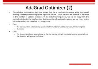 AdaGrad Optimizer (2)
• The AdaGrad optimization algorithm shows that the 𝑟 continues increasing while the overall
learning rate keeps decreasing as the algorithm iterates. This is because we hope LR to decrease
as the number of updates increases. In the initial learning phase, we are far away from the
optimal solution to the loss function. As the number of updates increases, we are closer to the
optimal solution, and therefore LR can decrease.
• Pros:
– The learning rate is automatically updated. As the number of updates increases, the learning rate
decreases.
• Cons:
– The denominator keeps accumulating so that the learning rate will eventually become very small, and
the algorithm will become ineffective.
 