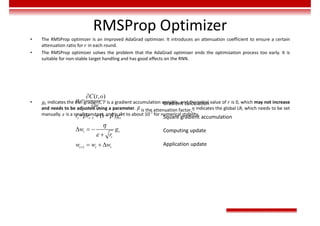 RMSProp Optimizer
• The RMSProp optimizer is an improved AdaGrad optimizer. It introduces an attenuation coefficient to ensure a certain
attenuation ratio for 𝑟 in each round.
• The RMSProp optimizer solves the problem that the AdaGrad optimizer ends the optimization process too early. It is
suitable for non-stable target handling and has good effects on the RNN.
• 𝑔 indicates the t-th gradient, 𝑟 is a gradient accumulation variable, and the initial value of 𝑟 is 0, which may not increase
and needs to be adjusted using a parameter. 𝛽 is the attenuation factor,𝜂 indicates the global LR, which needs to be set
manually. 𝜀 is a small constant, and is set to about 10-7
for numerical stability.
Gradient calculation
Square gradient accumulation
Computing update
Application update
2
1
1
( , )
=
= (1 )
 






 
  

  
t
t
t t t
t t
t
t t t
C t o
g
w
r r g
w g
r
w w w
 