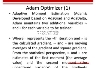 Adam Optimizer (1)
• Adaptive Moment Estimation (Adam):
Developed based on AdaGrad and AdaDelta,
Adam maintains two additional variables 𝑚
and 𝑣 for each variable to be trained:
𝑚 = 𝛽 𝑚 + (1 − 𝛽 )𝑔
𝑣 = 𝛽 𝑣 + (1 − 𝛽 )𝑔
• Where 𝑡 represents the 𝑡-th iteration and 𝑔 is
the calculated gradient. 𝑚 and 𝑣 are moving
averages of the gradient and square gradient.
From the statistical perspective, 𝑚 and 𝑣 are
estimates of the first moment (the average
value) and the second moment (the
 