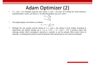 Adam Optimizer (2)
• If 𝑚 and 𝑣 are initialized using the zero vector, 𝑚 and 𝑣 are close to 0 during the initial iterations,
especially when 𝛽 and 𝛽 are close to 1. To solve this problem, we use 𝑚 and 𝑣 :
𝑚 =
𝑚
1 − 𝛽
𝑣 =
𝑣
1 − 𝛽
• The weight update rule of Adam is as follows:
𝑤 = 𝑤 −
𝜂
𝑣 + 𝜖
𝑚
• Although the rule involves manual setting of 𝜂, 𝛽 , and 𝛽 , the setting is much simpler. According to
experiments, the default settings are 𝛽 = 0.9, 𝛽 = 0.999, 𝜖 = 10 , and 𝜂 = 0.001. In practice, Adam will
converge quickly. When convergence saturation is reached, xx can be reduced. After several times of
reduction, a satisfying local extremum will be obtained. Other parameters do not need to be adjusted.
 