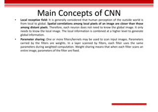 Main Concepts of CNN
• Local receptive field: It is generally considered that human perception of the outside world is
from local to global. Spatial correlations among local pixels of an image are closer than those
among distant pixels. Therefore, each neuron does not need to know the global image. It only
needs to know the local image. The local information is combined at a higher level to generate
global information.
• Parameter sharing: One or more filters/kernels may be used to scan input images. Parameters
carried by the filters are weights. In a layer scanned by filters, each filter uses the same
parameters during weighted computation. Weight sharing means that when each filter scans an
entire image, parameters of the filter are fixed.
 