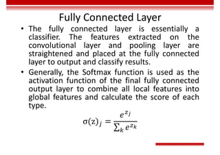 Fully Connected Layer
• The fully connected layer is essentially a
classifier. The features extracted on the
convolutional layer and pooling layer are
straightened and placed at the fully connected
layer to output and classify results.
• Generally, the Softmax function is used as the
activation function of the final fully connected
output layer to combine all local features into
global features and calculate the score of each
type.
 