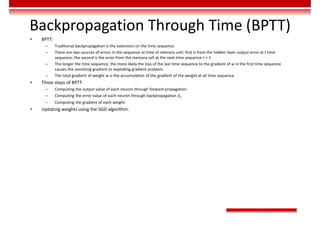 Backpropagation Through Time (BPTT)
• BPTT:
– Traditional backpropagation is the extension on the time sequence.
– There are two sources of errors in the sequence at time of memory unit: first is from the hidden layer output error at t time
sequence; the second is the error from the memory cell at the next time sequence t + 1.
– The longer the time sequence, the more likely the loss of the last time sequence to the gradient of w in the first time sequence
causes the vanishing gradient or exploding gradient problem.
– The total gradient of weight w is the accumulation of the gradient of the weight at all time sequence.
• Three steps of BPTT:
– Computing the output value of each neuron through forward propagation.
– Computing the error value of each neuron through backpropagation 𝛿 .
– Computing the gradient of each weight.
• Updating weights using the SGD algorithm.
 