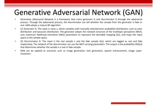 Generative Adversarial Network (GAN)
• Generative Adversarial Network is a framework that trains generator G and discriminator D through the adversarial
process. Through the adversarial process, the discriminator can tell whether the sample from the generator is fake or
real. GAN adopts a mature BP algorithm.
• (1) Generator G: The input is noise z, which complies with manually selected prior probability distribution, such as even
distribution and Gaussian distribution. The generator adopts the network structure of the multilayer perceptron (MLP),
uses maximum likelihood estimation (MLE) parameters to represent the derivable mapping G(z), and maps the input
space to the sample space.
• (2) Discriminator D: The input is the real sample x and the fake sample G(z), which are tagged as real and fake
respectively. The network of the discriminator can use the MLP carrying parameters. The output is the probability D(G(z))
that determines whether the sample is a real or fake sample.
• GAN can be applied to scenarios such as image generation, text generation, speech enhancement, image super-
resolution.
 