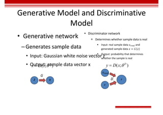 Generative Model and Discriminative
Model
• Generative network
–Generates sample data
• Input: Gaussian white noise vector z
• Output: sample data vector x
( ; )
G
x G z 

z x
G
 Discriminator network
 Determines whether sample data is real
 Input: real sample data 𝑥 and
generated sample data 𝑥 = 𝐺 𝑧
 Output: probability that determines
whether the sample is real
( ; )
D
y D x 

𝑥
y
D
x
 