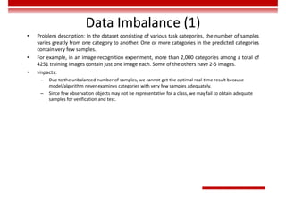 Data Imbalance (1)
• Problem description: In the dataset consisting of various task categories, the number of samples
varies greatly from one category to another. One or more categories in the predicted categories
contain very few samples.
• For example, in an image recognition experiment, more than 2,000 categories among a total of
4251 training images contain just one image each. Some of the others have 2-5 images.
• Impacts:
– Due to the unbalanced number of samples, we cannot get the optimal real-time result because
model/algorithm never examines categories with very few samples adequately.
– Since few observation objects may not be representative for a class, we may fail to obtain adequate
samples for verification and test.
 
