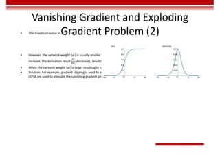 Vanishing Gradient and Exploding
Gradient Problem (2)
• The maximum value of 𝜎 (𝑥) is :
• However, the network weight 𝑤 is usually smaller than 1. Therefore, 𝜎 𝑧 𝑤 ≤ . According to the chain rule, as layers
increase, the derivation result decreases, resulting in the vanishing gradient problem.
• When the network weight 𝑤 is large, resulting in 𝜎 𝑧 𝑤 > 1, the exploding gradient problem occurs.
• Solution: For example, gradient clipping is used to alleviate the exploding gradient problem, ReLU activation function and
LSTM are used to alleviate the vanishing gradient problem.
 