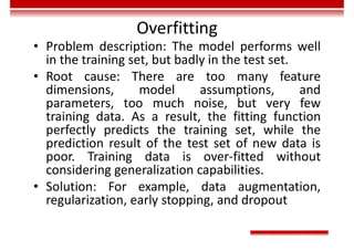 Overfitting
• Problem description: The model performs well
in the training set, but badly in the test set.
• Root cause: There are too many feature
dimensions, model assumptions, and
parameters, too much noise, but very few
training data. As a result, the fitting function
perfectly predicts the training set, while the
prediction result of the test set of new data is
poor. Training data is over-fitted without
considering generalization capabilities.
• Solution: For example, data augmentation,
regularization, early stopping, and dropout
 