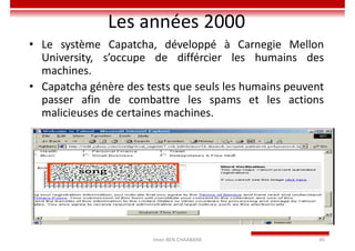 Les années 2000
• Le système Capatcha, développé à Carnegie Mellon
University, s’occupe de différcier les humains des
machines.
• Capatcha génère des tests que seuls les humains peuvent
passer afin de combattre les spams et les actions
malicieuses de certaines machines.
Imen BEN CHAABANE 45
 