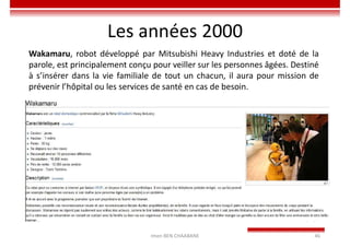 Les années 2000
Imen BEN CHAABANE 46
Wakamaru, robot développé par Mitsubishi Heavy Industries et doté de la
parole, est principalement conçu pour veiller sur les personnes âgées. Destiné
à s’insérer dans la vie familiale de tout un chacun, il aura pour mission de
prévenir l’hôpital ou les services de santé en cas de besoin.
 