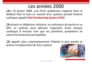 Imen BEN CHAABANE 47
Les années 2000
Le 13 janvier 2004, une firme québécoise rapporte dans le
Medical Post la mise en marché d’un système portatif d’alerte
cardiaque appelé Vital Positionning System (VPS)
Incluant un téléphone cellulaire, un ordinateur de poche et un
GPS, ce système peut détecter l’approche d’une attaque
cardiaque 8 minutes vant que les premières symptômes ne
soient humainement perceptibles.
Il appelle alors automatiquement l’hôpital le plus proche et
précise l’emplacement du futur patient
 
