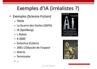 Imen BEN CHAABANE
51
Exemples d’IA (irréalistes ?)
• Exemples (Science-Fiction)
– TRON
– La Guerre des Etoiles (Z6PO)
– IA (Spielberg)
– I, Robot
– K 2000
– Galactica (Cylons)
– 2001 L’Odyssée de l’espace
– Matrix
– Terminator
– …
 