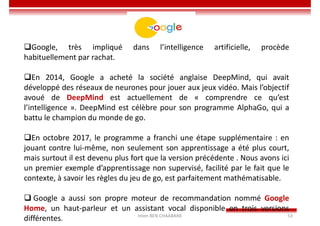 Imen BEN CHAABANE 53
Google
Google, très impliqué dans l’intelligence artificielle, procède
habituellement par rachat.
En 2014, Google a acheté la société anglaise DeepMind, qui avait
développé des réseaux de neurones pour jouer aux jeux vidéo. Mais l’objectif
avoué de DeepMind est actuellement de « comprendre ce qu’est
l’intelligence ». DeepMind est célèbre pour son programme AlphaGo, qui a
battu le champion du monde de go.
En octobre 2017, le programme a franchi une étape supplémentaire : en
jouant contre lui-même, non seulement son apprentissage a été plus court,
mais surtout il est devenu plus fort que la version précédente . Nous avons ici
un premier exemple d’apprentissage non supervisé, facilité par le fait que le
contexte, à savoir les règles du jeu de go, est parfaitement mathématisable.
 Google a aussi son propre moteur de recommandation nommé Google
Home, un haut-parleur et un assistant vocal disponible en trois versions
différentes.
 