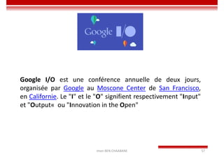 Imen BEN CHAABANE 57
Google I/O est une conférence annuelle de deux jours,
organisée par Google au Moscone Center de San Francisco,
en Californie. Le "I" et le "O" signifient respectivement "Input"
et "Output« ou "Innovation in the Open"
 