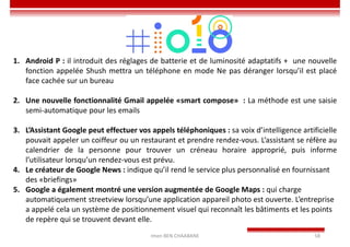 Imen BEN CHAABANE 58
1. Android P : il introduit des réglages de batterie et de luminosité adaptatifs + une nouvelle
fonction appelée Shush mettra un téléphone en mode Ne pas déranger lorsqu’il est placé
face cachée sur un bureau
2. Une nouvelle fonctionnalité Gmail appelée «smart compose» : La méthode est une saisie
semi-automatique pour les emails
3. L’Assistant Google peut effectuer vos appels téléphoniques : sa voix d’intelligence artificielle
pouvait appeler un coiffeur ou un restaurant et prendre rendez-vous. L’assistant se réfère au
calendrier de la personne pour trouver un créneau horaire approprié, puis informe
l’utilisateur lorsqu’un rendez-vous est prévu.
4. Le créateur de Google News : indique qu’il rend le service plus personnalisé en fournissant
des «briefings»
5. Google a également montré une version augmentée de Google Maps : qui charge
automatiquement streetview lorsqu’une application appareil photo est ouverte. L’entreprise
a appelé cela un système de positionnement visuel qui reconnaît les bâtiments et les points
de repère qui se trouvent devant elle.
 