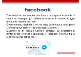 Imen BEN CHAABANE 63
Facebook est un énorme utilisateur d’intelligence artificielle. Il
choisit les messages qu’il affiche en utilisant un moteur de type
moteur de recommandation.
Récemment, Facebook a mis en place un moteur d’intelligence
artificielle pour détecter les tendances suicidaires .
Comme le dit Joaquin Candela, directeur du département
d’intelligence artificielle appliquée, « Facebook n’existerait pas
sans intelligence artificielle ».
 