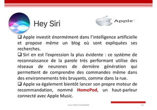 Imen BEN CHAABANE 64
 Apple investit énormément dans l’intelligence artificielle
et propose même un blog où sont expliquées ses
recherches.
 Siri en est l’expression la plus évidente : ce système de
reconnaissance de la parole très performant utilise des
réseaux de neurones de dernière génération qui
permettent de comprendre des commandes même dans
des environnements très bruyants, comme dans la rue.
 Apple va également bientôt lancer son propre moteur de
recommandation, nommé HomePod, un haut-parleur
connecté avec Apple Music.
 