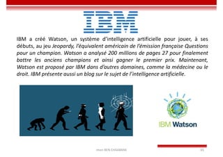 Imen BEN CHAABANE 65
IBM a créé Watson, un système d’intelligence artificielle pour jouer, à ses
débuts, au jeu Jeopardy, l’équivalent américain de l’émission française Questions
pour un champion. Watson a analysé 200 millions de pages 27 pour finalement
battre les anciens champions et ainsi gagner le premier prix. Maintenant,
Watson est proposé par IBM dans d’autres domaines, comme la médecine ou le
droit. IBM présente aussi un blog sur le sujet de l’intelligence artificielle.
 